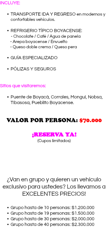 INCLUYE: TRANSPORTE IDA Y REGRESO en modernos y confortables vehículos. REFRIGERIO TÍPICO BOYACENSE: - Chocolate / Café / Agua de panela - Arepa boyacense / Envuelto - Queso doble crema / Queso pera GUÍA ESPECIALIZADO PÓLIZAS Y SEGUROS Sitios que visitaremos: Puente de Boyacá, Corrales, Monguí, Nobsa, Tibasosa, Pueblito Boyacense. VALOR POR PERSONA: $70.000 ¡RESERVA YA! (Cupos limitados) ¿Van en grupo y quieren un vehículo exclusivo para ustedes? Los llevamos a EXCELENTES PRECIOS! Grupo hasta de 10 personas: $1.200.000 Grupo hasta de 19 personas: $1.500.000 Grupo hasta de 30 personas: $2.000.000 Grupo hasta de 40 personas: $2.300.000 